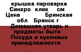 крышка пароварка Синхро -клик 20 см › Цена ­ 15 500 - Брянская обл., Брянск г. Домашняя утварь и предметы быта » Посуда и кухонные принадлежности   